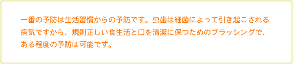 一番の予防は生活習慣からの予防です。虫歯は細菌によって引き起こされる病気ですから、規則正しい食生活と口を清潔に保つためのブラッシングで、ある程度の予防は可能です。